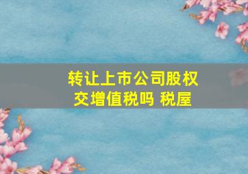 转让上市公司股权交增值税吗 税屋